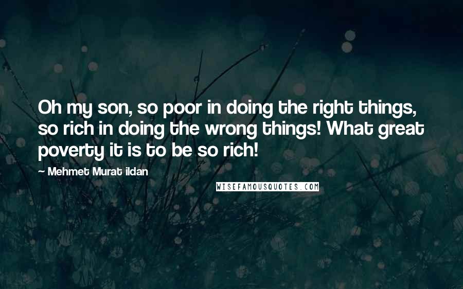 Mehmet Murat Ildan Quotes: Oh my son, so poor in doing the right things, so rich in doing the wrong things! What great poverty it is to be so rich!