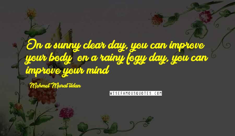 Mehmet Murat Ildan Quotes: On a sunny clear day, you can improve your body; on a rainy fogy day, you can improve your mind!