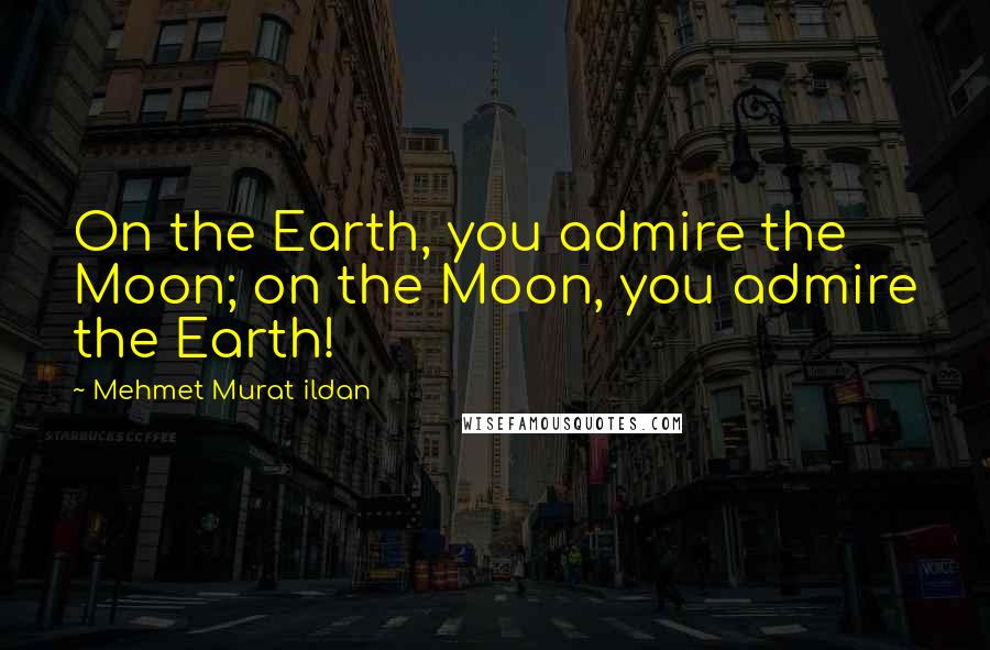 Mehmet Murat Ildan Quotes: On the Earth, you admire the Moon; on the Moon, you admire the Earth!