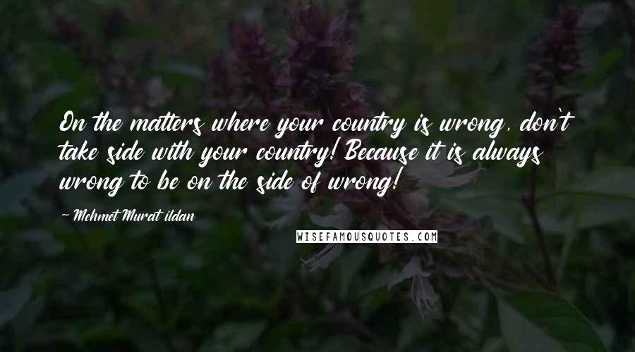 Mehmet Murat Ildan Quotes: On the matters where your country is wrong, don't take side with your country! Because it is always wrong to be on the side of wrong!