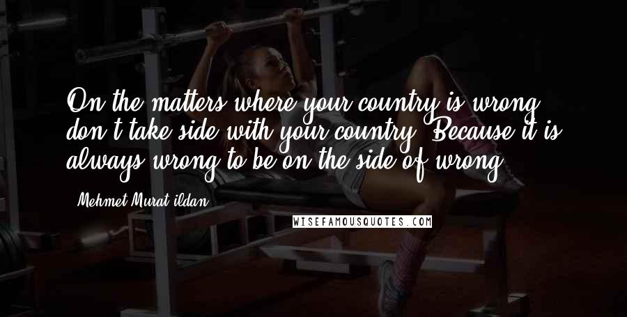 Mehmet Murat Ildan Quotes: On the matters where your country is wrong, don't take side with your country! Because it is always wrong to be on the side of wrong!