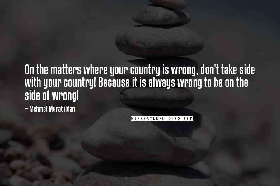 Mehmet Murat Ildan Quotes: On the matters where your country is wrong, don't take side with your country! Because it is always wrong to be on the side of wrong!