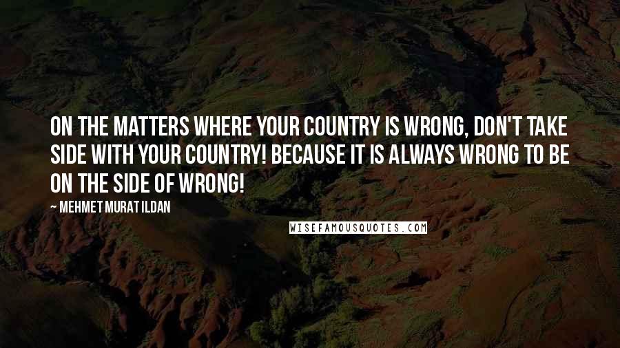 Mehmet Murat Ildan Quotes: On the matters where your country is wrong, don't take side with your country! Because it is always wrong to be on the side of wrong!