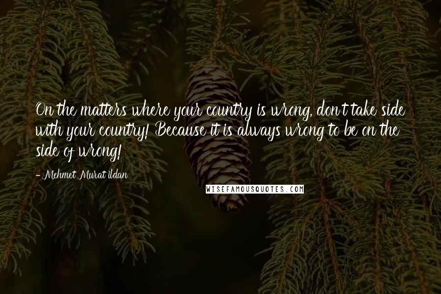 Mehmet Murat Ildan Quotes: On the matters where your country is wrong, don't take side with your country! Because it is always wrong to be on the side of wrong!
