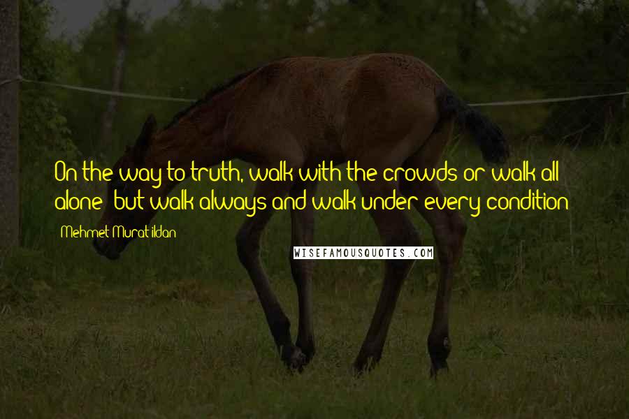 Mehmet Murat Ildan Quotes: On the way to truth, walk with the crowds or walk all alone; but walk always and walk under every condition!