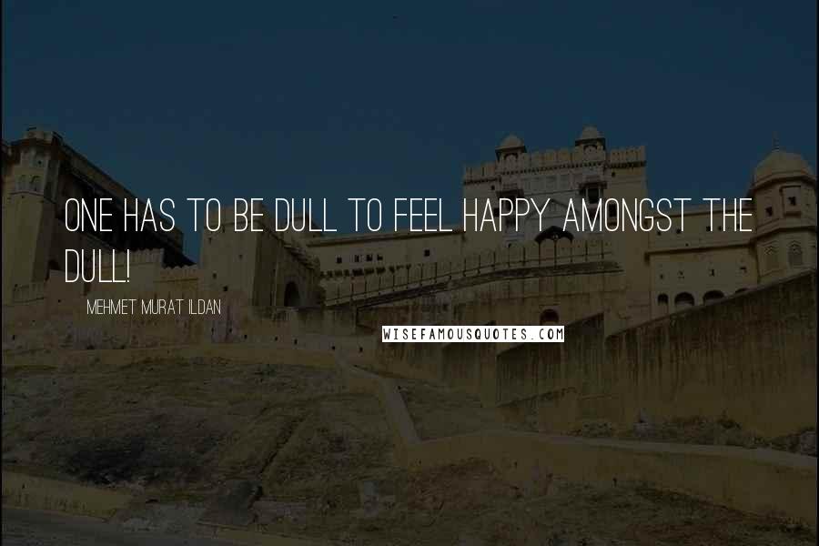 Mehmet Murat Ildan Quotes: One has to be dull to feel happy amongst the dull!