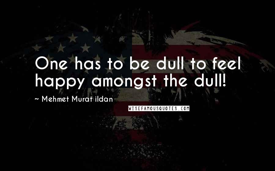 Mehmet Murat Ildan Quotes: One has to be dull to feel happy amongst the dull!
