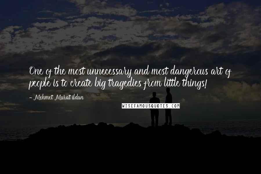 Mehmet Murat Ildan Quotes: One of the most unnecessary and most dangerous art of people is to create big tragedies from little things!