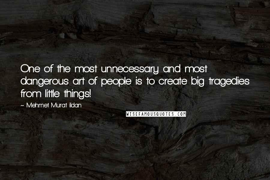 Mehmet Murat Ildan Quotes: One of the most unnecessary and most dangerous art of people is to create big tragedies from little things!