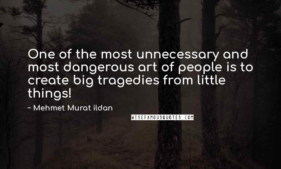 Mehmet Murat Ildan Quotes: One of the most unnecessary and most dangerous art of people is to create big tragedies from little things!
