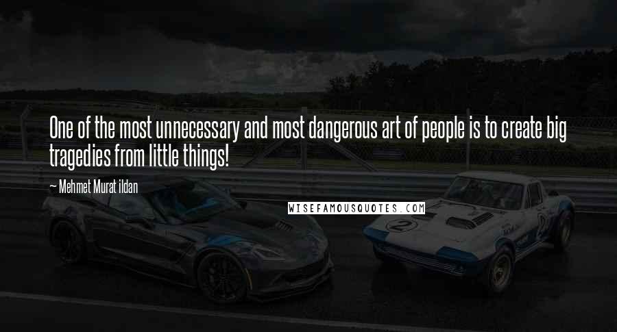 Mehmet Murat Ildan Quotes: One of the most unnecessary and most dangerous art of people is to create big tragedies from little things!