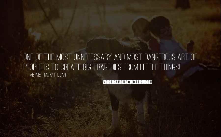 Mehmet Murat Ildan Quotes: One of the most unnecessary and most dangerous art of people is to create big tragedies from little things!