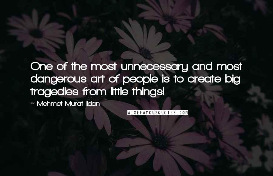 Mehmet Murat Ildan Quotes: One of the most unnecessary and most dangerous art of people is to create big tragedies from little things!