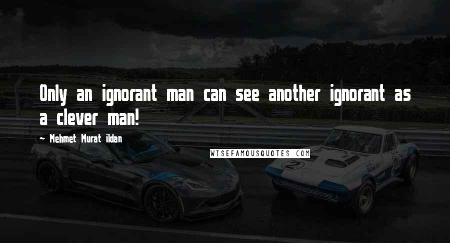 Mehmet Murat Ildan Quotes: Only an ignorant man can see another ignorant as a clever man!