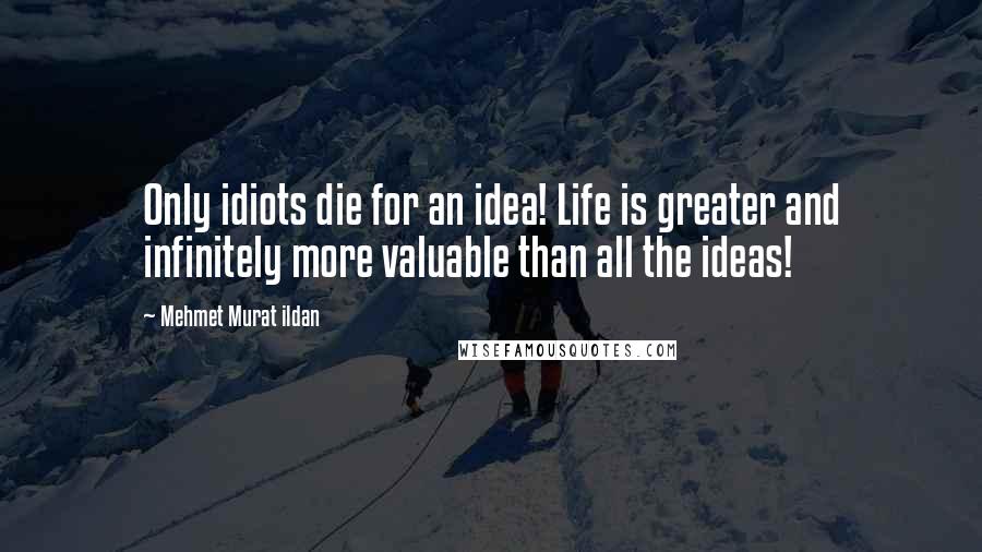 Mehmet Murat Ildan Quotes: Only idiots die for an idea! Life is greater and infinitely more valuable than all the ideas!