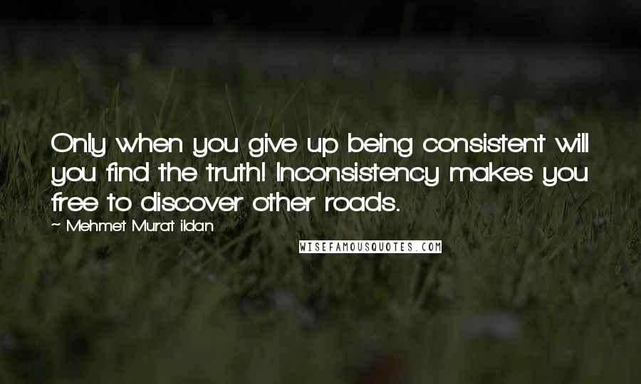 Mehmet Murat Ildan Quotes: Only when you give up being consistent will you find the truth! Inconsistency makes you free to discover other roads.
