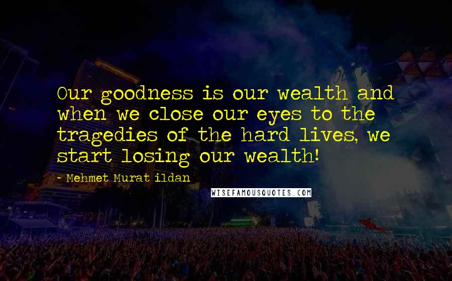 Mehmet Murat Ildan Quotes: Our goodness is our wealth and when we close our eyes to the tragedies of the hard lives, we start losing our wealth!