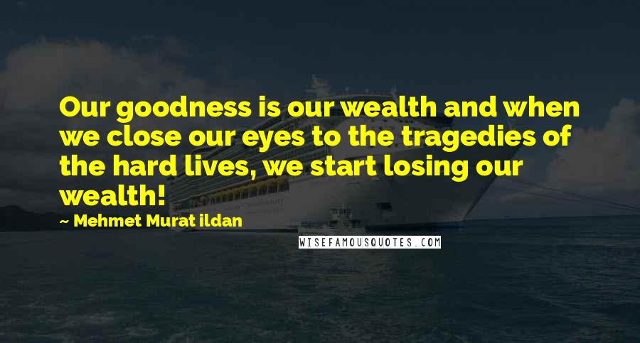 Mehmet Murat Ildan Quotes: Our goodness is our wealth and when we close our eyes to the tragedies of the hard lives, we start losing our wealth!