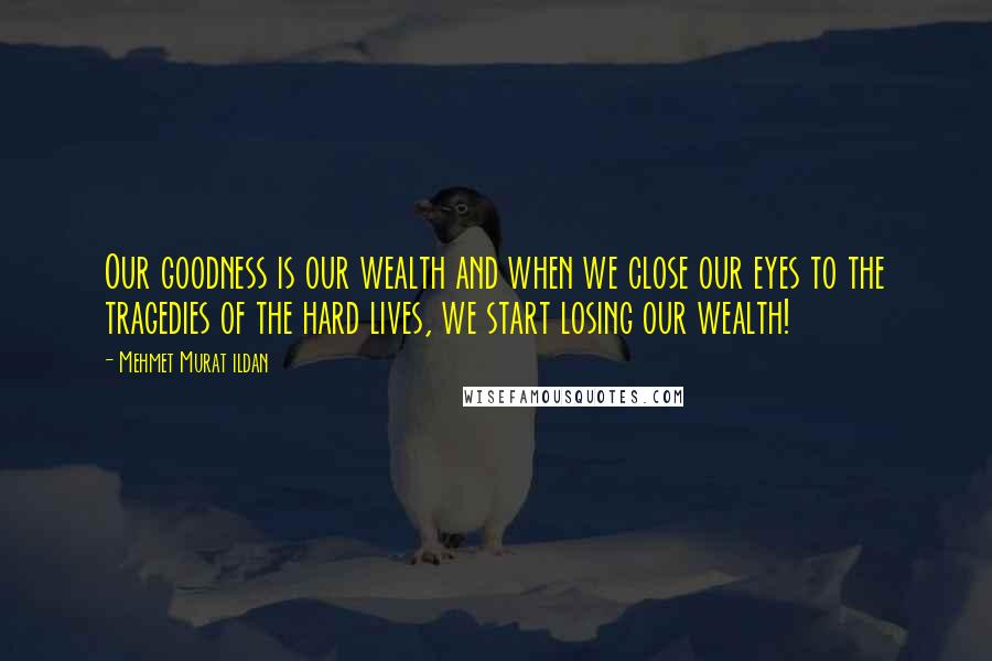 Mehmet Murat Ildan Quotes: Our goodness is our wealth and when we close our eyes to the tragedies of the hard lives, we start losing our wealth!