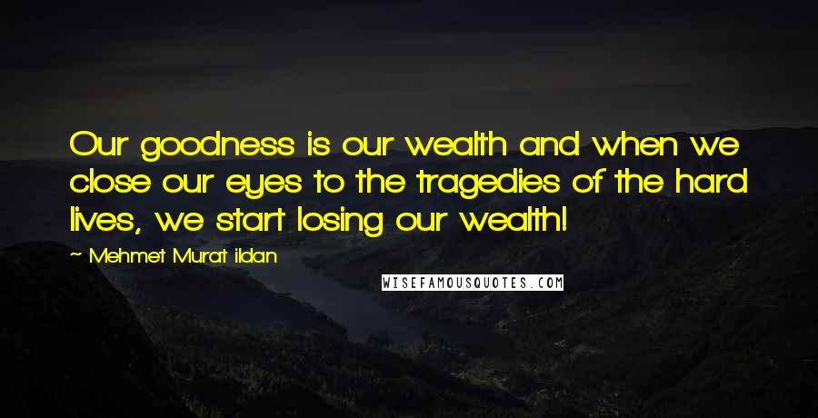 Mehmet Murat Ildan Quotes: Our goodness is our wealth and when we close our eyes to the tragedies of the hard lives, we start losing our wealth!
