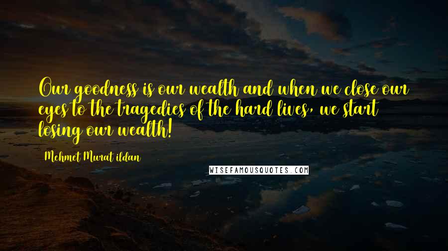 Mehmet Murat Ildan Quotes: Our goodness is our wealth and when we close our eyes to the tragedies of the hard lives, we start losing our wealth!