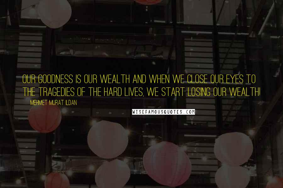 Mehmet Murat Ildan Quotes: Our goodness is our wealth and when we close our eyes to the tragedies of the hard lives, we start losing our wealth!