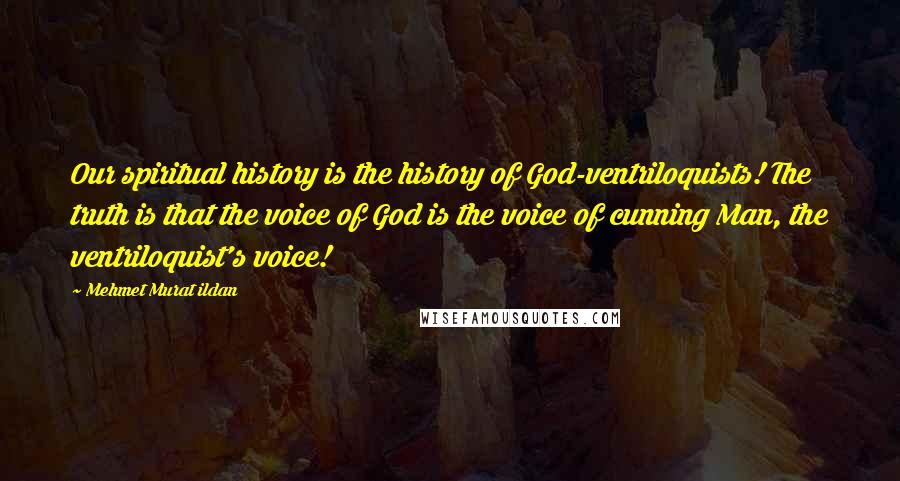 Mehmet Murat Ildan Quotes: Our spiritual history is the history of God-ventriloquists! The truth is that the voice of God is the voice of cunning Man, the ventriloquist's voice!