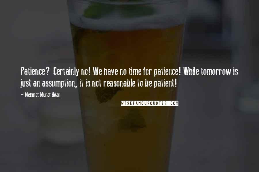 Mehmet Murat Ildan Quotes: Patience? Certainly no! We have no time for patience! While tomorrow is just an assumption, it is not reasonable to be patient!