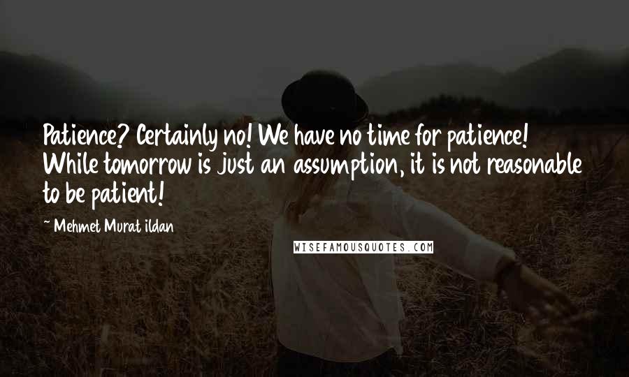 Mehmet Murat Ildan Quotes: Patience? Certainly no! We have no time for patience! While tomorrow is just an assumption, it is not reasonable to be patient!