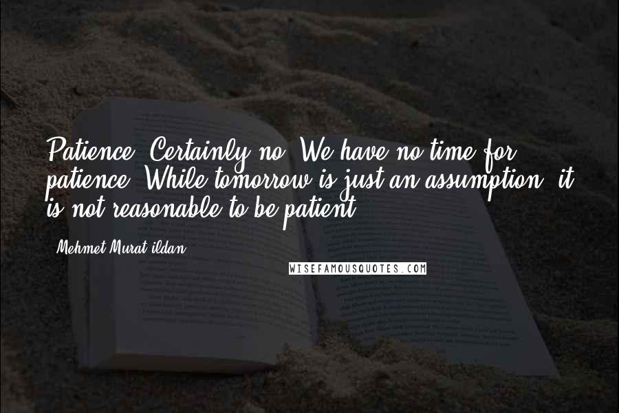 Mehmet Murat Ildan Quotes: Patience? Certainly no! We have no time for patience! While tomorrow is just an assumption, it is not reasonable to be patient!