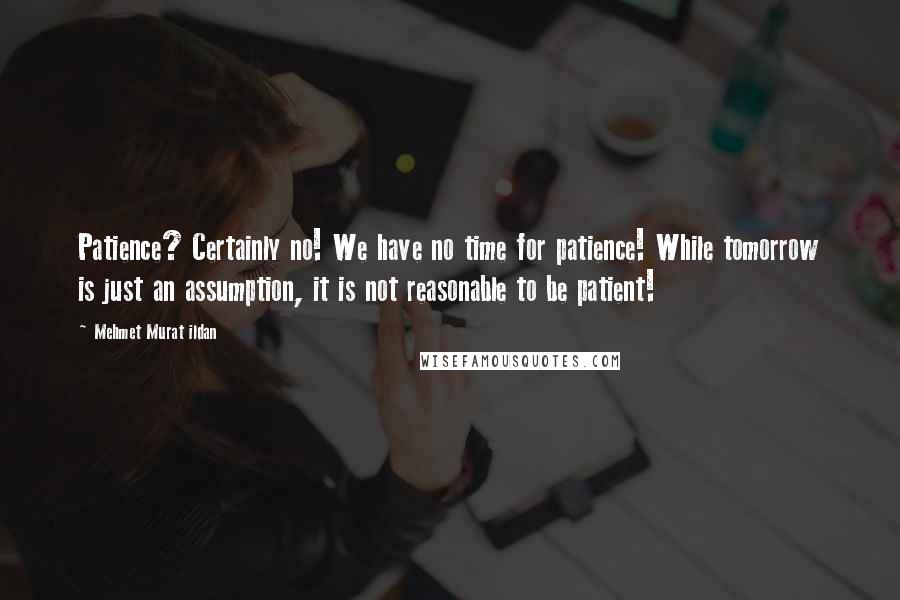 Mehmet Murat Ildan Quotes: Patience? Certainly no! We have no time for patience! While tomorrow is just an assumption, it is not reasonable to be patient!