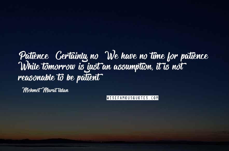 Mehmet Murat Ildan Quotes: Patience? Certainly no! We have no time for patience! While tomorrow is just an assumption, it is not reasonable to be patient!
