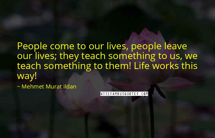 Mehmet Murat Ildan Quotes: People come to our lives, people leave our lives; they teach something to us, we teach something to them! Life works this way!