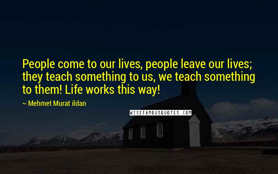Mehmet Murat Ildan Quotes: People come to our lives, people leave our lives; they teach something to us, we teach something to them! Life works this way!