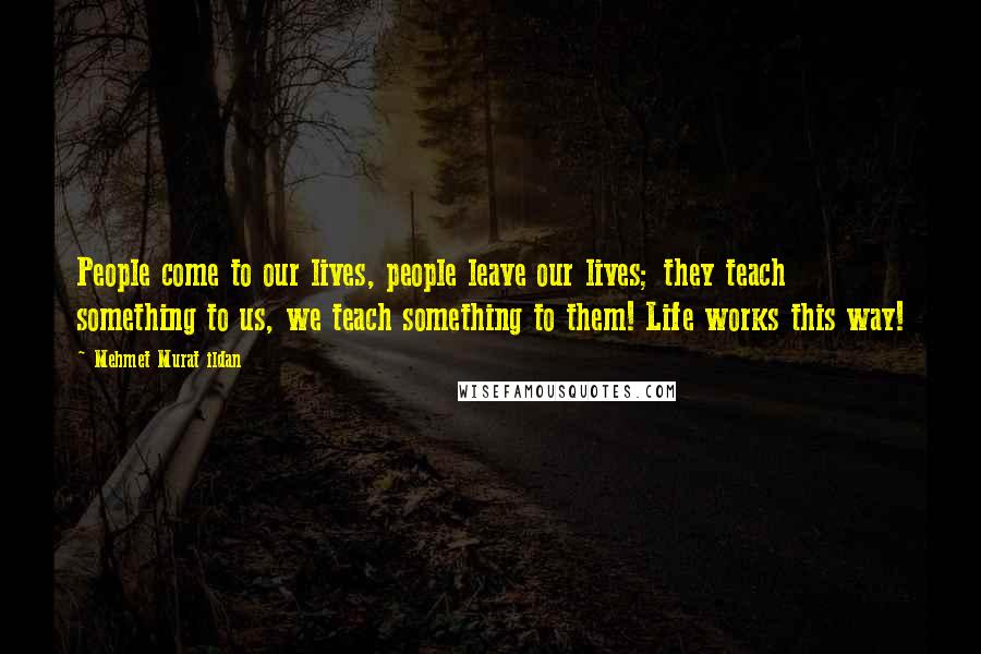 Mehmet Murat Ildan Quotes: People come to our lives, people leave our lives; they teach something to us, we teach something to them! Life works this way!
