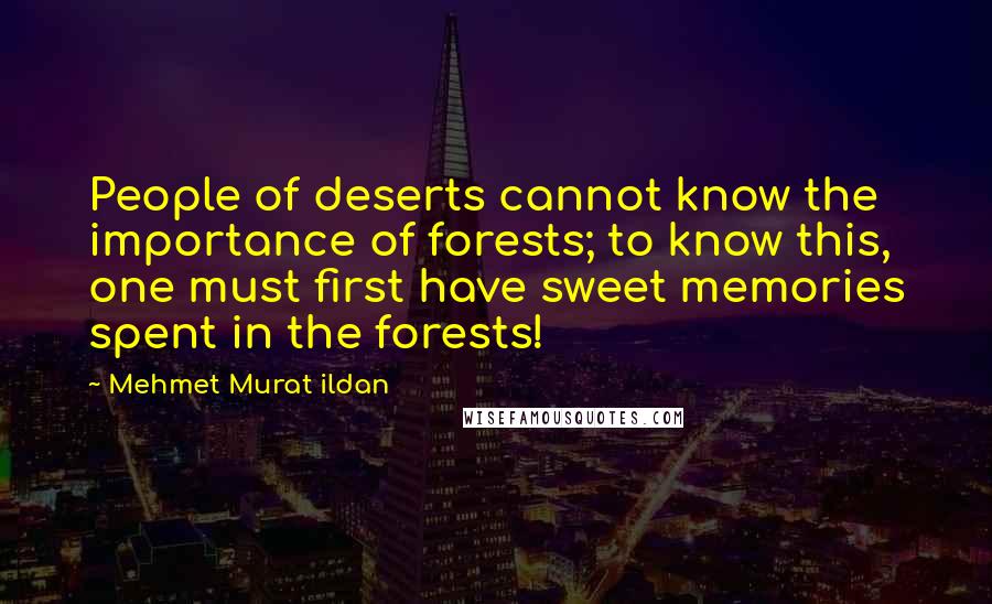 Mehmet Murat Ildan Quotes: People of deserts cannot know the importance of forests; to know this, one must first have sweet memories spent in the forests!