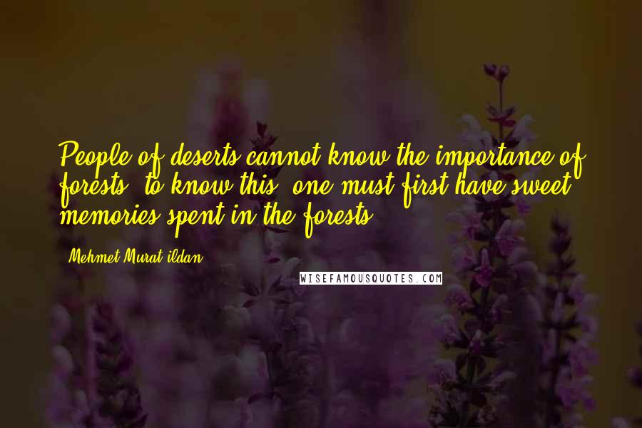 Mehmet Murat Ildan Quotes: People of deserts cannot know the importance of forests; to know this, one must first have sweet memories spent in the forests!