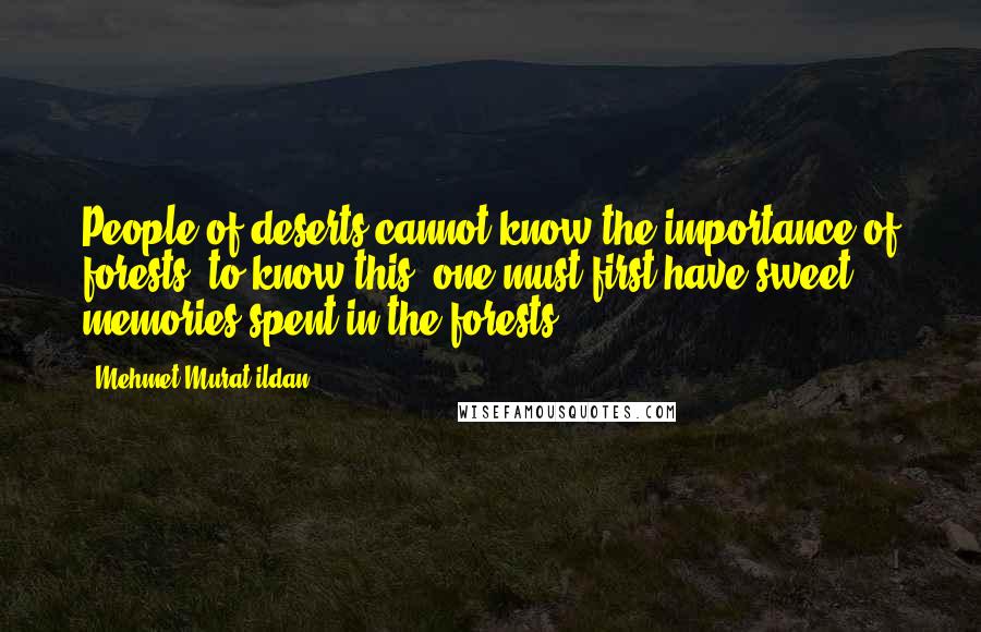 Mehmet Murat Ildan Quotes: People of deserts cannot know the importance of forests; to know this, one must first have sweet memories spent in the forests!