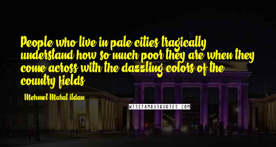 Mehmet Murat Ildan Quotes: People who live in pale cities tragically understand how so much poor they are when they come across with the dazzling colors of the country fields!