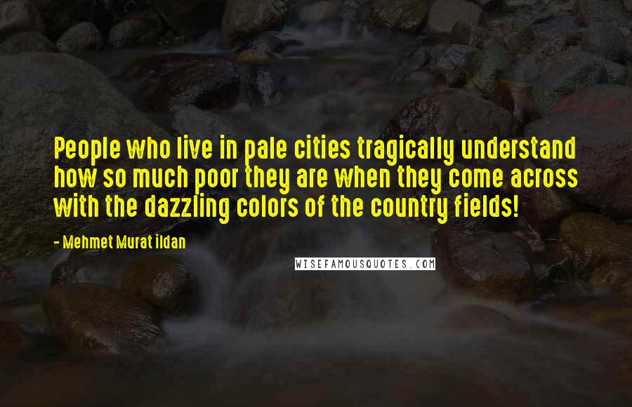 Mehmet Murat Ildan Quotes: People who live in pale cities tragically understand how so much poor they are when they come across with the dazzling colors of the country fields!