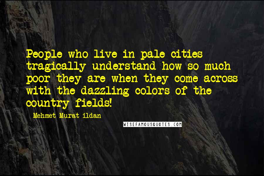 Mehmet Murat Ildan Quotes: People who live in pale cities tragically understand how so much poor they are when they come across with the dazzling colors of the country fields!