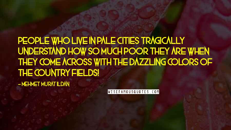 Mehmet Murat Ildan Quotes: People who live in pale cities tragically understand how so much poor they are when they come across with the dazzling colors of the country fields!