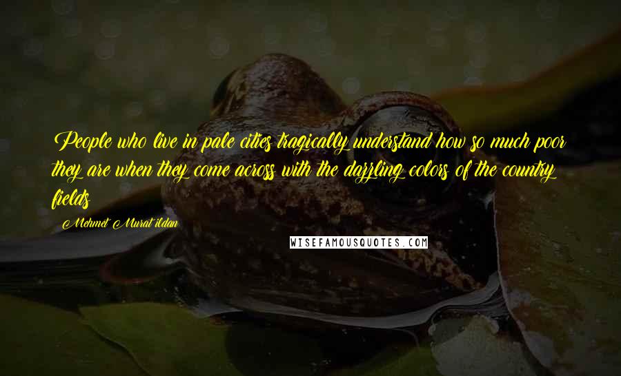 Mehmet Murat Ildan Quotes: People who live in pale cities tragically understand how so much poor they are when they come across with the dazzling colors of the country fields!