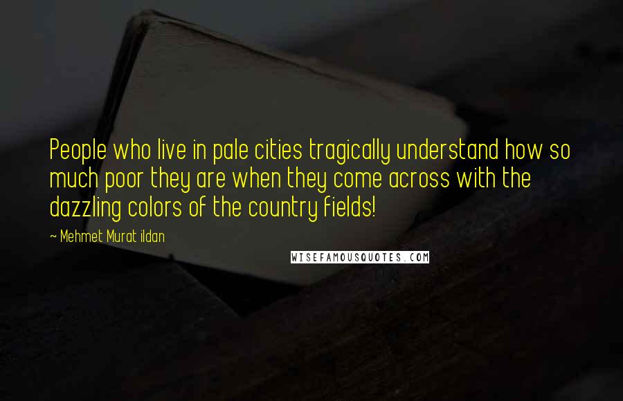 Mehmet Murat Ildan Quotes: People who live in pale cities tragically understand how so much poor they are when they come across with the dazzling colors of the country fields!