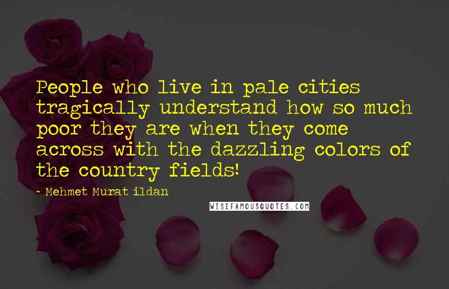 Mehmet Murat Ildan Quotes: People who live in pale cities tragically understand how so much poor they are when they come across with the dazzling colors of the country fields!