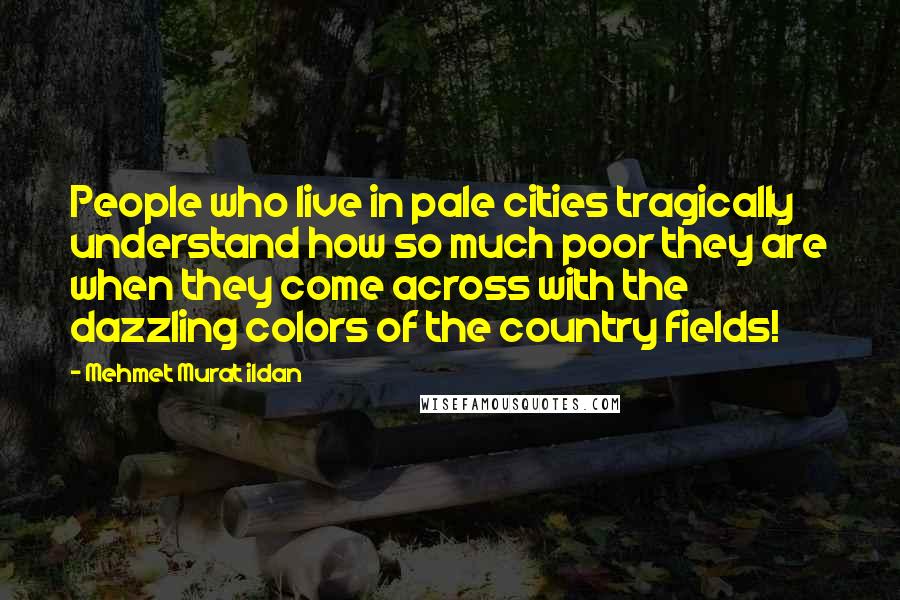 Mehmet Murat Ildan Quotes: People who live in pale cities tragically understand how so much poor they are when they come across with the dazzling colors of the country fields!