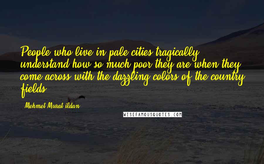 Mehmet Murat Ildan Quotes: People who live in pale cities tragically understand how so much poor they are when they come across with the dazzling colors of the country fields!