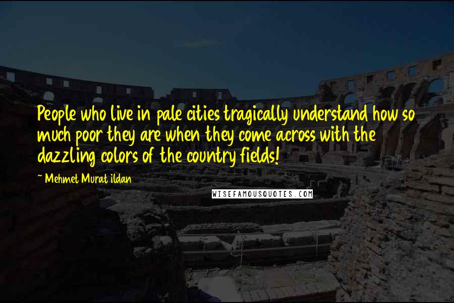 Mehmet Murat Ildan Quotes: People who live in pale cities tragically understand how so much poor they are when they come across with the dazzling colors of the country fields!