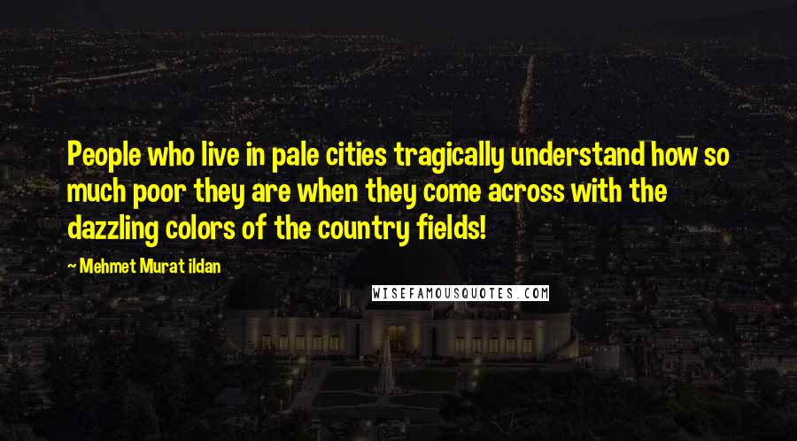 Mehmet Murat Ildan Quotes: People who live in pale cities tragically understand how so much poor they are when they come across with the dazzling colors of the country fields!