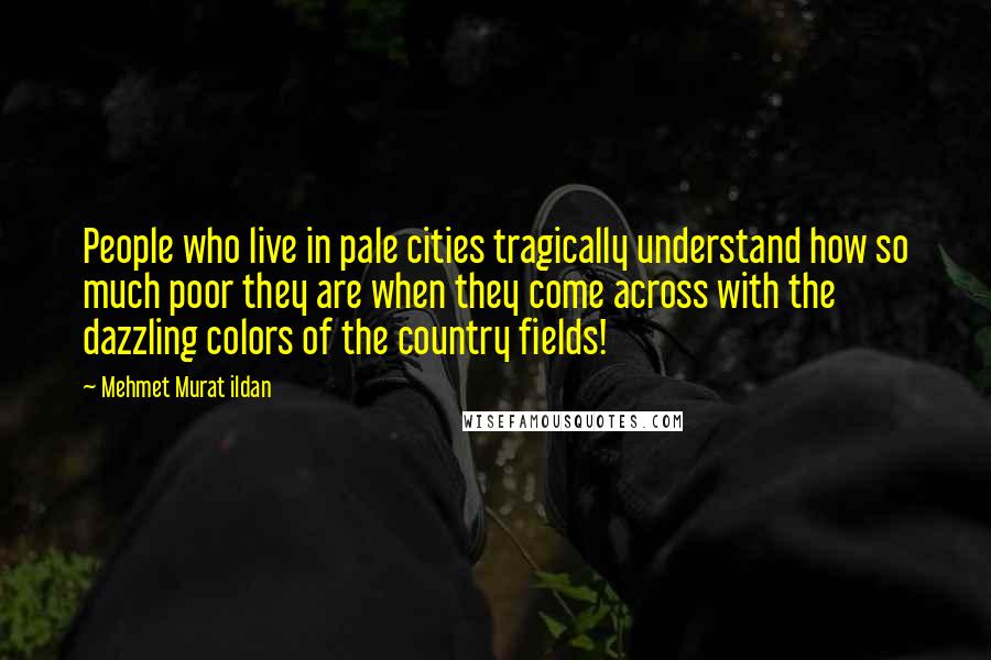 Mehmet Murat Ildan Quotes: People who live in pale cities tragically understand how so much poor they are when they come across with the dazzling colors of the country fields!